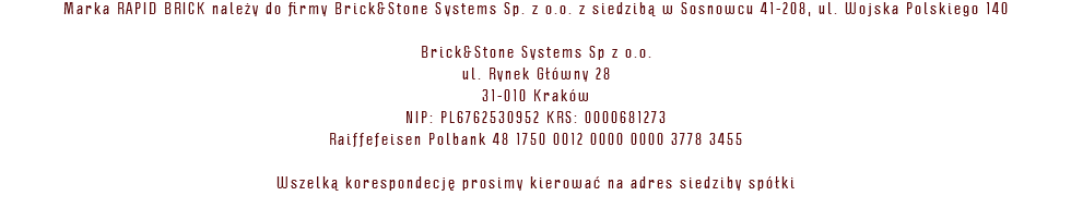 Marka RAPID BRICK należy do firmy Brick&Stone Systems Sp. z o.o. z siedzibą w Sosnowcu 41-208, ul. Wojska Polskiego 140 Brick&Stone Systems Sp z o.o. ul. Rynek Główny 28 31-010 Kraków NIP: PL6762530952 KRS: 0000681273 Raiffefeisen Polbank 48 1750 0012 0000 0000 3778 3455 Wszelką korespondecję prosimy kierować na adres siedziby spółki 